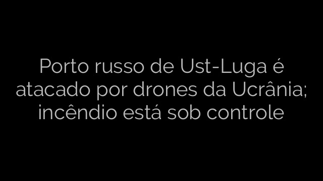 ​Porto russo de Ust-Luga é atacado por drones da Ucrânia; incêndio está sob controle 